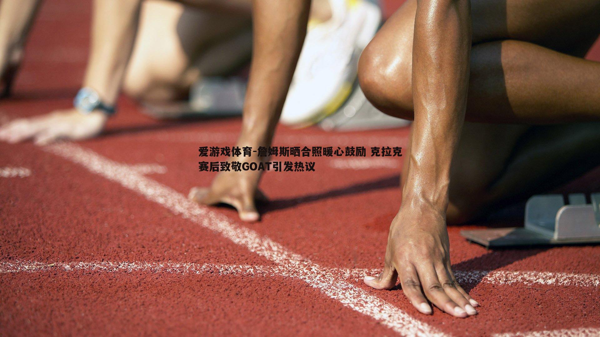 詹姆斯晒合照暖心鼓励 克拉克赛后致敬GOAT引发热议